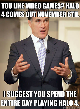 You like video games? Halo 4 comes out November 6th. I suggest you spend the entire day playing halo 4.  Relatable Romney