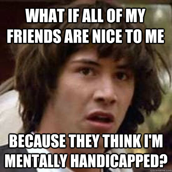 What if all of my friends are nice to me because they think I'm mentally handicapped?  conspiracy keanu