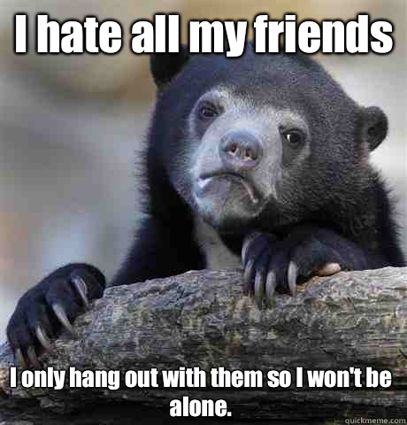 I hate all my friends  I only hang out with them so I won't be alone.  Confession Bear