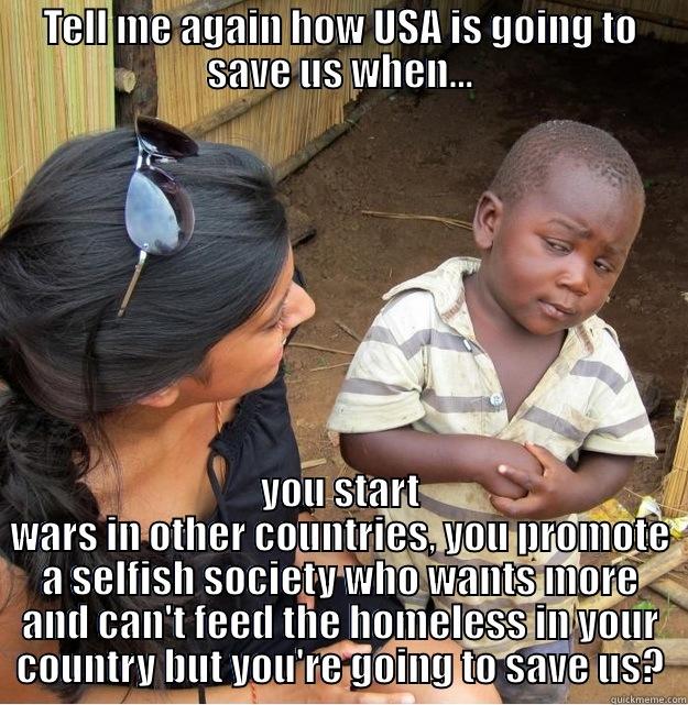 TELL ME AGAIN HOW USA IS GOING TO SAVE US WHEN... YOU START WARS IN OTHER COUNTRIES, YOU PROMOTE A SELFISH SOCIETY WHO WANTS MORE AND CAN'T FEED THE HOMELESS IN YOUR COUNTRY BUT YOU'RE GOING TO SAVE US? Skeptical Third World Kid