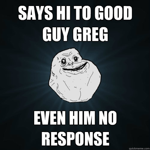 says hi to good guy greg even him no response  Forever Alone