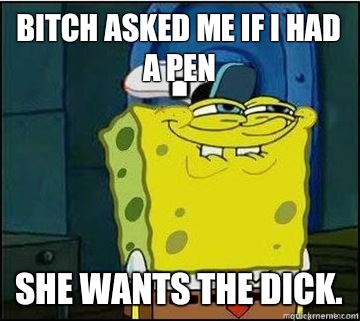 Bitch asked me if I had a Pen She wants the dick.  Spongebob