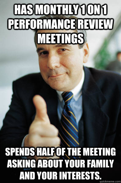 Has monthly 1 on 1 performance review meetings Spends half of the meeting asking about your family and your interests. - Has monthly 1 on 1 performance review meetings Spends half of the meeting asking about your family and your interests.  Good Guy Boss