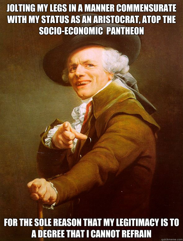 Jolting my legs in a manner commensurate with my status as an aristocrat, atop the socio-economic  pantheon for the sole reason that my legitimacy is to a degree that I cannot refrain  Joseph Ducreux