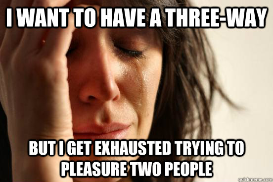 I want to have a three-way but I get exhausted trying to pleasure two people - I want to have a three-way but I get exhausted trying to pleasure two people  First World Problems