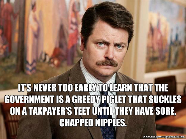  It’s never too early to learn that the government is a greedy piglet that suckles on a taxpayer’s teet until they have sore, chapped nipples.  Ron Swansons Words of Wisdom