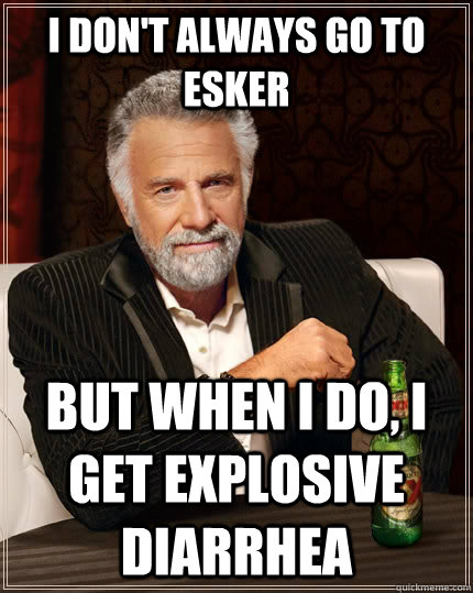 I don't always go to Esker but when I do, I get explosive diarrhea  The Most Interesting Man In The World