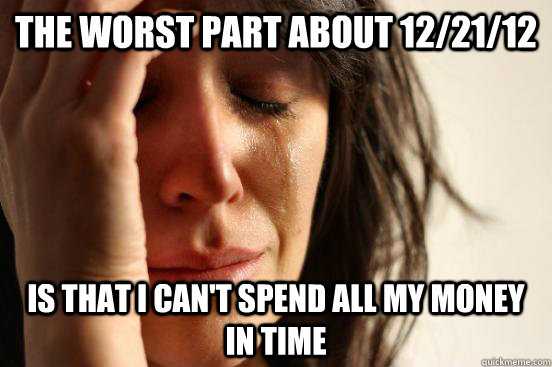 The worst part about 12/21/12 Is that I can't spend all my money in time - The worst part about 12/21/12 Is that I can't spend all my money in time  First World Problems