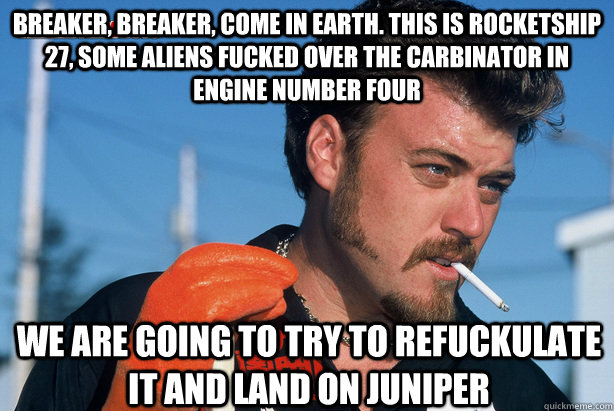 Breaker, Breaker, come in earth. This is Rocketship 27, some aliens fucked over the carbinator in engine number four we are going to try to refuckulate it and land on Juniper  Ricky Trailer Park Boys