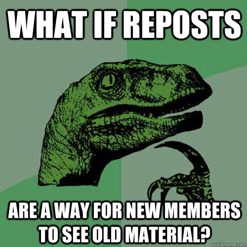 What if reposts are a way for new members to see old material? - What if reposts are a way for new members to see old material?  Philosoraptor