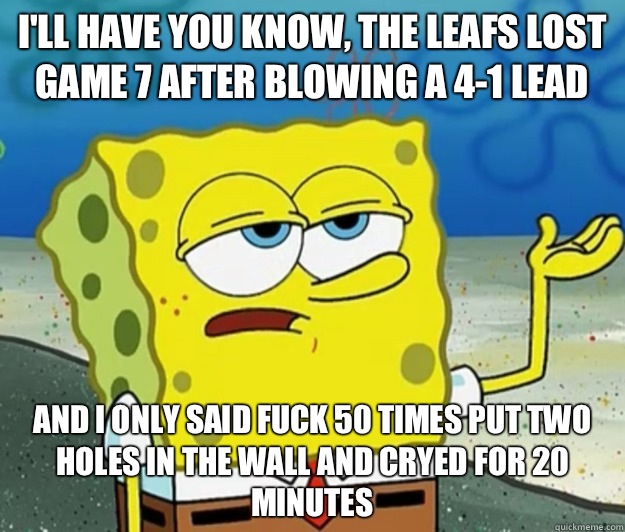 I'll have you know, The leafs lost game 7 after blowing a 4-1 lead And I only said fuck 50 times put two holes in the wall and cryed for 20 minutes   Tough Spongebob