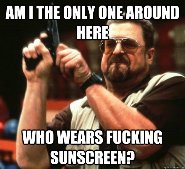 am I the only one around here who wears fucking sunscreen?  Angry Walter