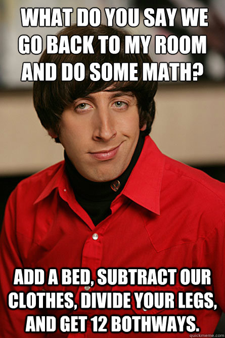  What do you say we go back to my room and do some math? Add a bed, subtract our clothes, divide your legs, and get 12 bothways.  Pickup Line Scientist