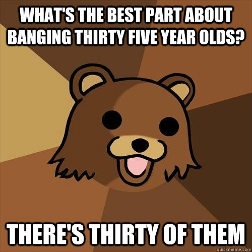 What's the best part about banging thirty five year olds? There's thirty of them  Pedobear