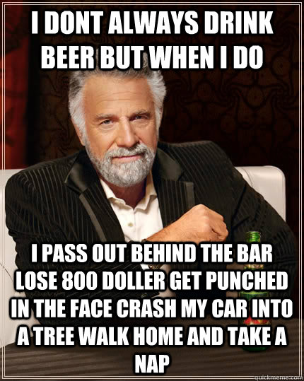 i dont always drink beer but when i do i pass out behind the bar lose 800 doller get punched in the face crash my car into a tree walk home and take a nap  The Most Interesting Man In The World