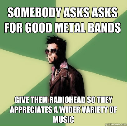 somebody asks ASKS FOR good metal bands GIVE them RADIOHEAD so they appreciates a wider variety of music  Helpful Tyler Durden