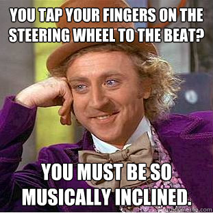 You tap your fingers on the steering wheel to the beat? You must be so musically inclined. - You tap your fingers on the steering wheel to the beat? You must be so musically inclined.  Condescending Wonka