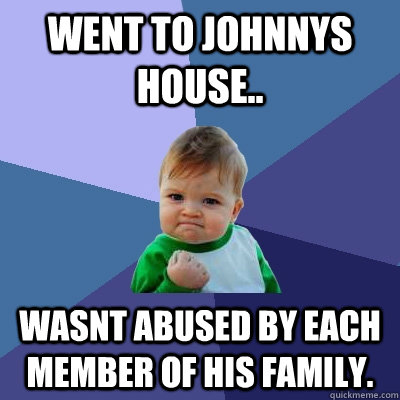 went to johnnys house.. wasnt abused by each member of his family.   Success Kid