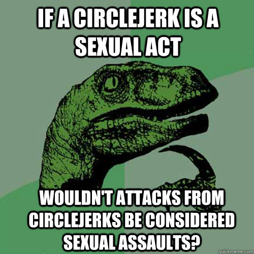 IF A CIRCLEJERK IS A SEXUAL ACT WOULDN'T ATTACKS FROM CIRCLEJERKS BE CONSIDERED SEXUAL ASSAULTS?  Philosoraptor