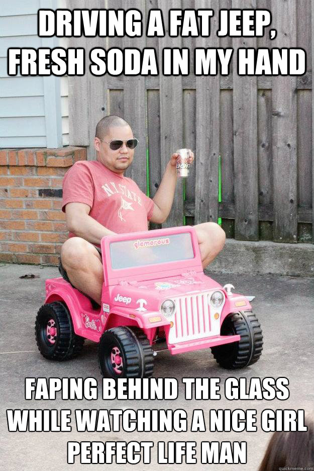 driving a fat jeep, Fresh soda in my hand faping behind the glass while watching a nice girl
perfect life man  drunk dad