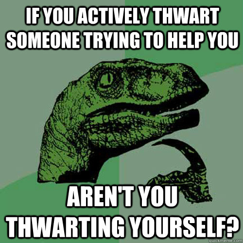 If you actively thwart someone trying to help you Aren't you thwarting yourself?  Philosoraptor