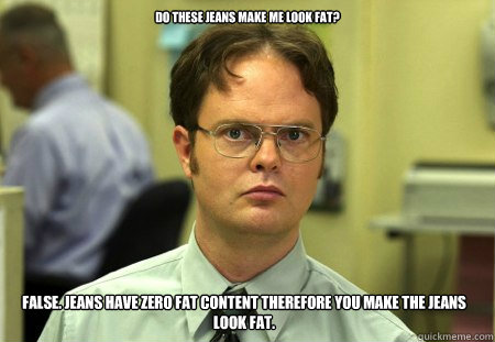 Do these jeans make me look fat? False. Jeans have zero fat content therefore you make the jeans look fat.  Dwight