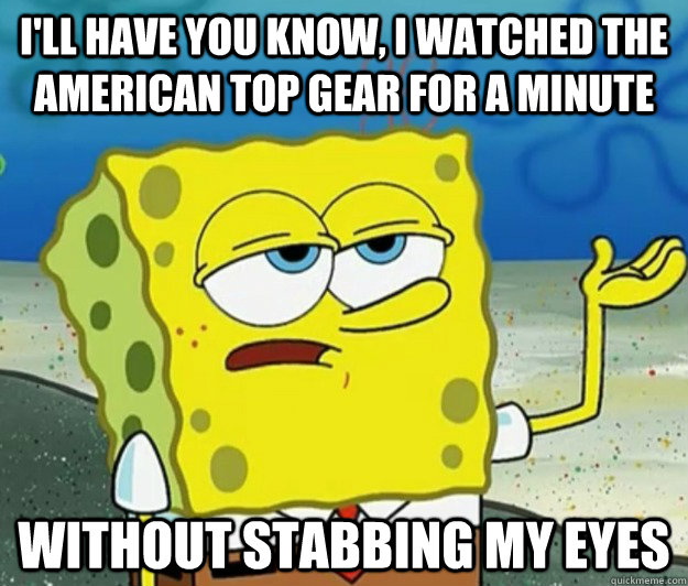 I'll have you know, I watched the american top gear for a minute without stabbing my eyes - I'll have you know, I watched the american top gear for a minute without stabbing my eyes  Tough Spongebob