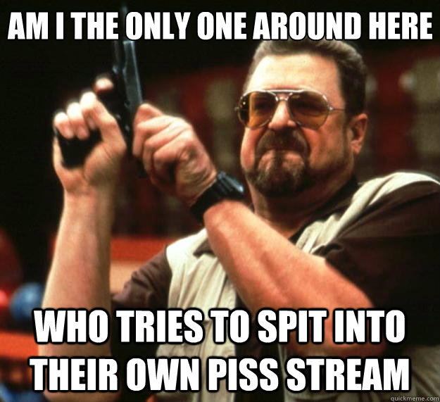 Am I the only one around here who tries to spit into their own piss stream  Big Lebowski