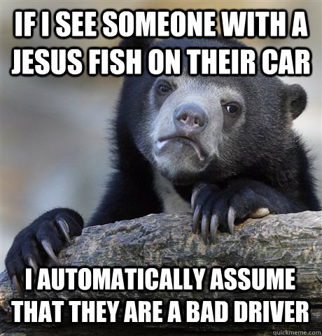 IF I SEE SOMEONE WITH A JESUS FISH ON THEIR CAR I AUTOMATICALLY ASSUME THAT THEY ARE A BAD DRIVER - IF I SEE SOMEONE WITH A JESUS FISH ON THEIR CAR I AUTOMATICALLY ASSUME THAT THEY ARE A BAD DRIVER  Confession Bear