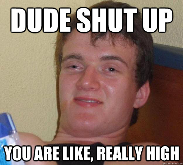 Dude shut up You are like, really high  10 Guy