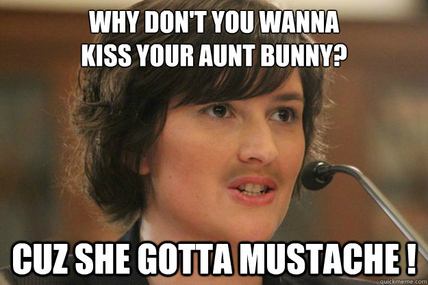 WHY DON'T YOU WANNA 
KISS YOUR AUNT BUNNY? CUZ SHE GOTTA MUSTACHE !  Slut Sandra Fluke