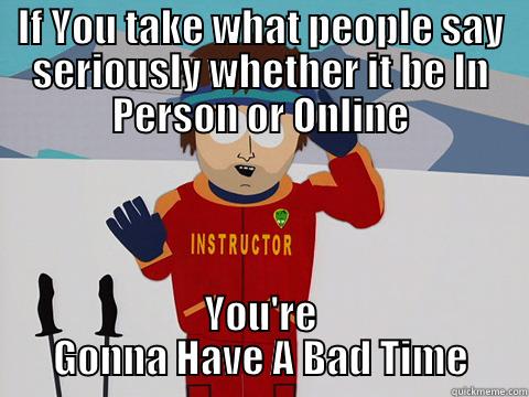 IF YOU TAKE WHAT PEOPLE SAY SERIOUSLY WHETHER IT BE IN PERSON OR ONLINE YOU'RE GONNA HAVE A BAD TIME Bad Time