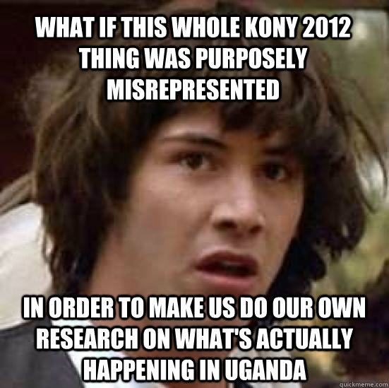 what if this whole kony 2012 thing was purposely misrepresented in order to make us do our own research on what's actually happening in Uganda  conspiracy keanu