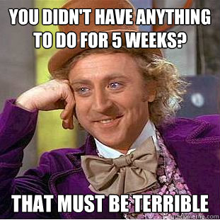 You didn't have anything to do for 5 weeks? That must be terrible  Creepy Wonka