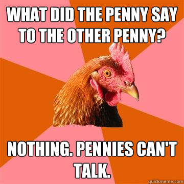 What did the penny say to the other penny? Nothing. Pennies can't talk.  Anti-Joke Chicken