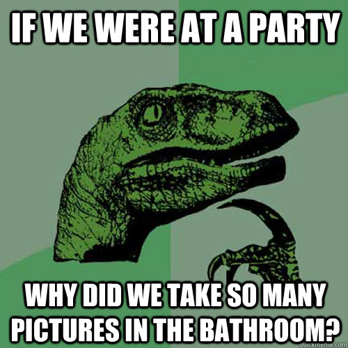 if we were at a party why did we take so many pictures in the bathroom?  Philosoraptor