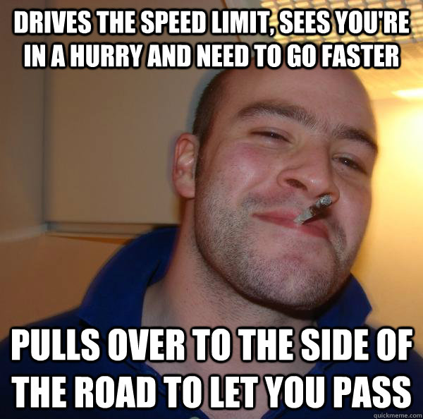 Drives the speed limit, sees you're in a hurry and need to go faster Pulls over to the side of the road to let you pass - Drives the speed limit, sees you're in a hurry and need to go faster Pulls over to the side of the road to let you pass  Misc