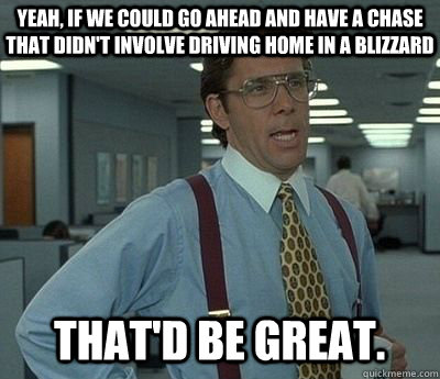 Yeah, if we could go ahead and have a chase that didn't involve driving home in a blizzard That'd be great.  Bill lumberg