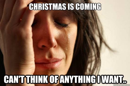 Christmas is coming Can't think of anything I want..  First World Problems