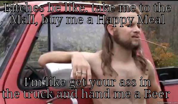 BITCHES BE LIKE, TAKE ME TO THE MALL, BUY ME A HAPPY MEAL I'M LIKE GET YOUR ASS IN THE TRUCK AND HAND ME A BEER  Almost Politically Correct Redneck