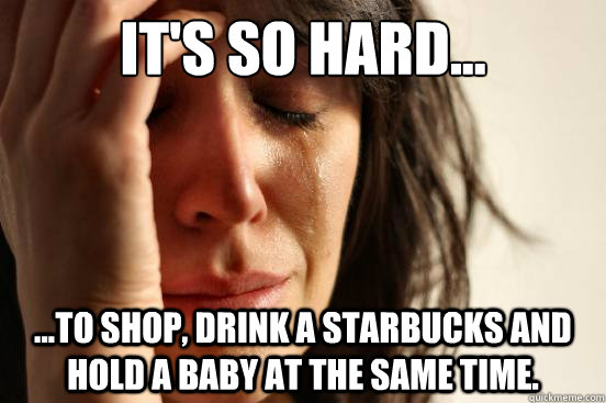 it's so hard... ...to shop, drink a starbucks and hold a baby at the same time. - it's so hard... ...to shop, drink a starbucks and hold a baby at the same time.  First World Problems