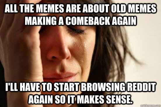 All the memes are about old memes making a comeback again I'll have to start browsing reddit again so it makes sense.  First World Problems