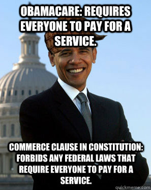 Obamacare: Requires everyone to pay for a service. Commerce clause in constitution: Forbids any federal laws that require everyone to pay for a service.  Scumbag Obama