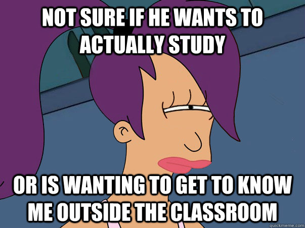 not sure if he wants to actually study or is wanting to get to know me outside the classroom  Leela Futurama