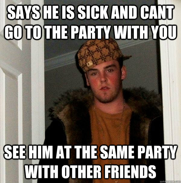 Says he is sick and cant go to the party with you See him at the same party with other friends  Scumbag Steve