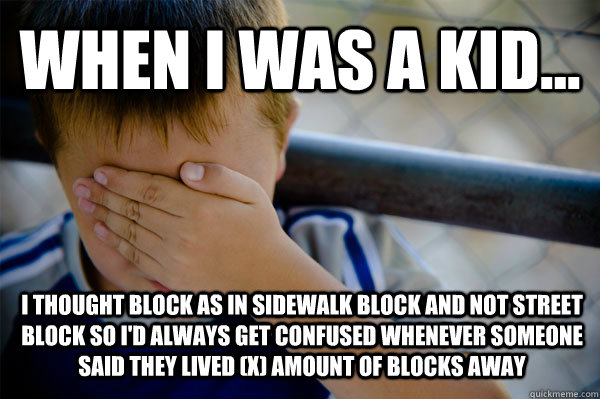 WHEN I WAS A KID... i thought block as in sidewalk block and not street block so i'd always get confused whenever someone said they lived (x) amount of blocks away  Confession kid