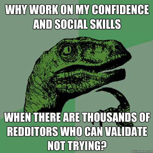 Why work on my confidence and social skills When there are thousands of redditors who can validate not trying? - Why work on my confidence and social skills When there are thousands of redditors who can validate not trying?  Philosoraptor