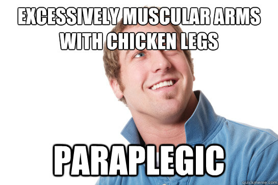 Excessively muscular arms with chicken legs Paraplegic    Misunderstood D-Bag