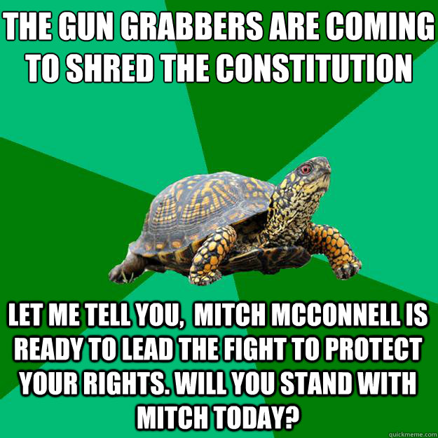 The Gun Grabbers are coming to shred the constitution
 Let me tell you,  Mitch McConnell is ready to lead the fight to protect your rights. Will you stand with Mitch today?   Torrenting Turtle