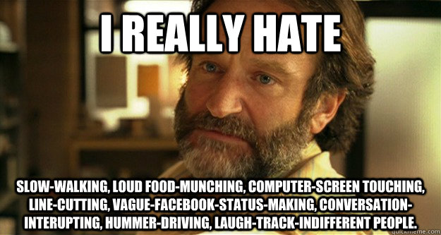 I really hate slow-walking, loud food-munching, computer-screen touching, line-cutting, vague-facebook-status-making, conversation-interupting, hummer-driving, laugh-track-indifferent people.  - I really hate slow-walking, loud food-munching, computer-screen touching, line-cutting, vague-facebook-status-making, conversation-interupting, hummer-driving, laugh-track-indifferent people.   Confession Beard